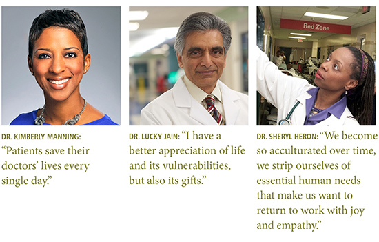 Quotes from: Dr. Kimberly Manning: “Patients save their doctors’ lives every single day.”  Dr. Lucky Jain: “I have a better appreciation of life and its vulnerabilities, but also its gifts.”  Dr. Sheryl Heron: “We become so acculturated over time, we strip ourselves of essential human needs that make us want to return to work with joy and empathy.”