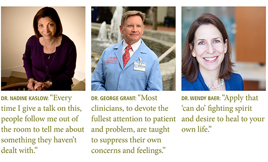 Quotes from: Dr. Nadine Kaslow: “Every time I give a talk on this, people follow me out of the room to tell me about something they haven’t dealt with.”  Dr. George Grant: “Most clinicians, to devote the fullest attention to patient and problem, are taught to suppress their own concerns and feelings.”  Dr. Wendy Baer: “Apply that ‘can do’ fighting spirit and desire to heal to your own life.”